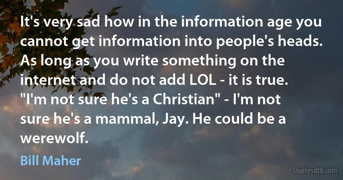 It's very sad how in the information age you cannot get information into people's heads. As long as you write something on the internet and do not add LOL - it is true. "I'm not sure he's a Christian" - I'm not sure he's a mammal, Jay. He could be a werewolf. (Bill Maher)