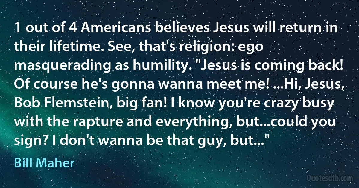 1 out of 4 Americans believes Jesus will return in their lifetime. See, that's religion: ego masquerading as humility. "Jesus is coming back! Of course he's gonna wanna meet me! ...Hi, Jesus, Bob Flemstein, big fan! I know you're crazy busy with the rapture and everything, but...could you sign? I don't wanna be that guy, but..." (Bill Maher)