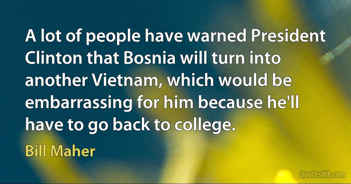 A lot of people have warned President Clinton that Bosnia will turn into another Vietnam, which would be embarrassing for him because he'll have to go back to college. (Bill Maher)