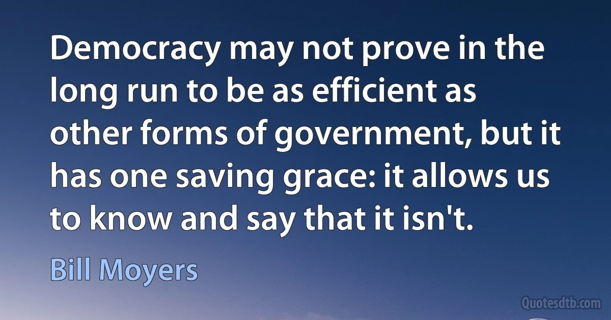 Democracy may not prove in the long run to be as efficient as other forms of government, but it has one saving grace: it allows us to know and say that it isn't. (Bill Moyers)