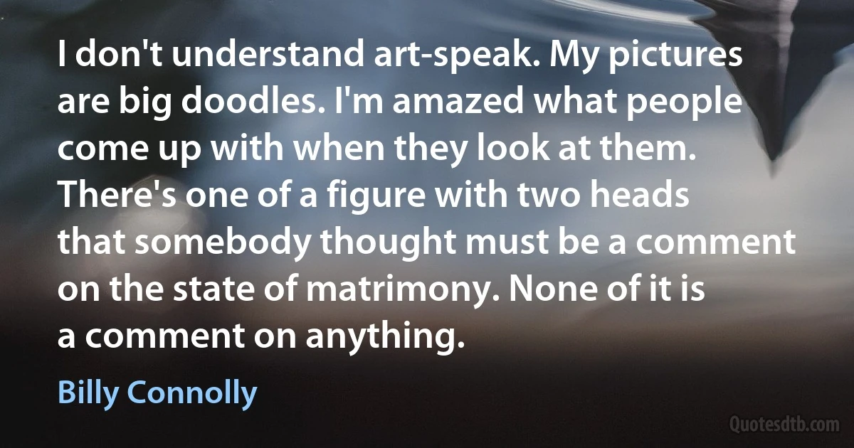 I don't understand art-speak. My pictures are big doodles. I'm amazed what people come up with when they look at them. There's one of a figure with two heads that somebody thought must be a comment on the state of matrimony. None of it is a comment on anything. (Billy Connolly)