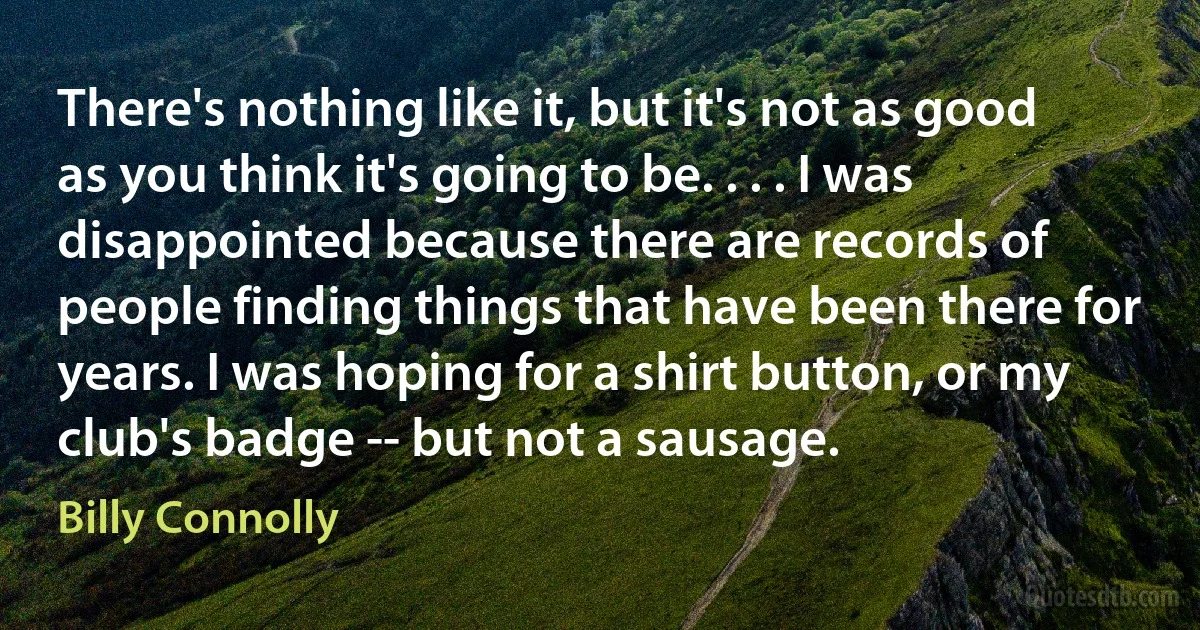 There's nothing like it, but it's not as good as you think it's going to be. . . . I was disappointed because there are records of people finding things that have been there for years. I was hoping for a shirt button, or my club's badge -- but not a sausage. (Billy Connolly)