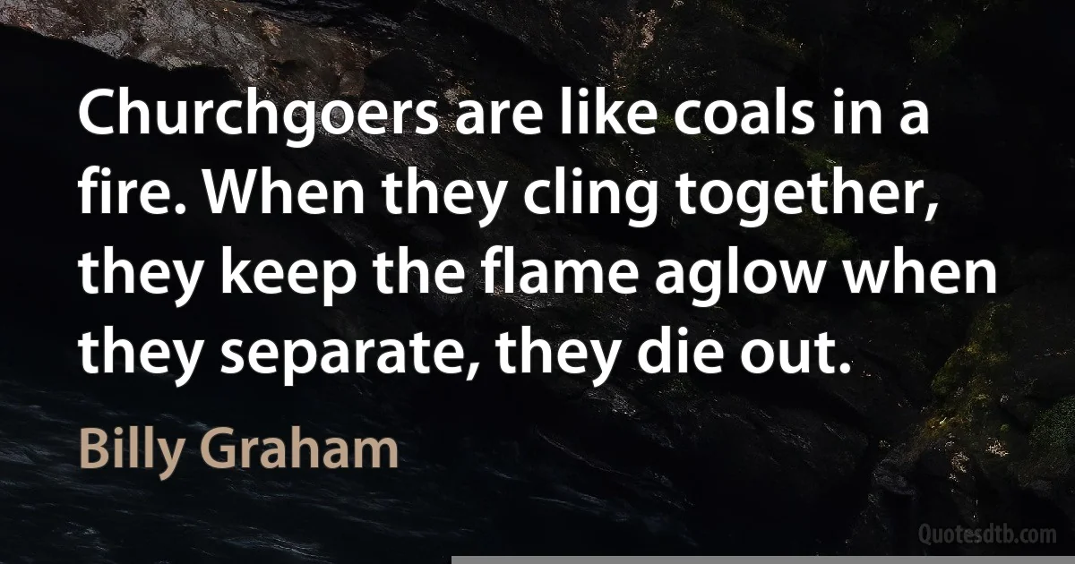 Churchgoers are like coals in a fire. When they cling together, they keep the flame aglow when they separate, they die out. (Billy Graham)