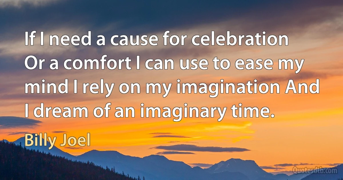 If I need a cause for celebration Or a comfort I can use to ease my mind I rely on my imagination And I dream of an imaginary time. (Billy Joel)