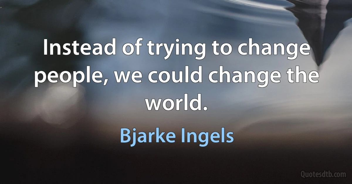 Instead of trying to change people, we could change the world. (Bjarke Ingels)