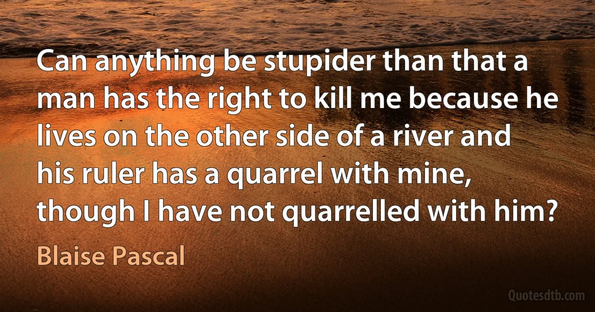 Can anything be stupider than that a man has the right to kill me because he lives on the other side of a river and his ruler has a quarrel with mine, though I have not quarrelled with him? (Blaise Pascal)