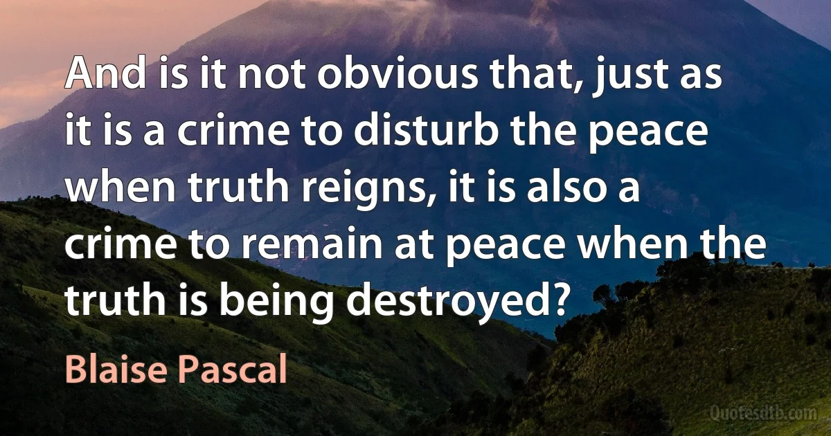 And is it not obvious that, just as it is a crime to disturb the peace when truth reigns, it is also a crime to remain at peace when the truth is being destroyed? (Blaise Pascal)