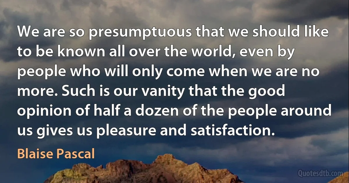 We are so presumptuous that we should like to be known all over the world, even by people who will only come when we are no more. Such is our vanity that the good opinion of half a dozen of the people around us gives us pleasure and satisfaction. (Blaise Pascal)