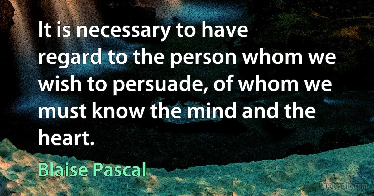 It is necessary to have regard to the person whom we wish to persuade, of whom we must know the mind and the heart. (Blaise Pascal)