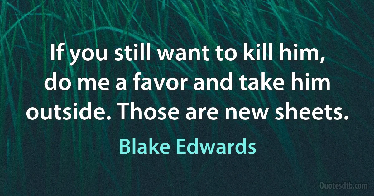 If you still want to kill him, do me a favor and take him outside. Those are new sheets. (Blake Edwards)