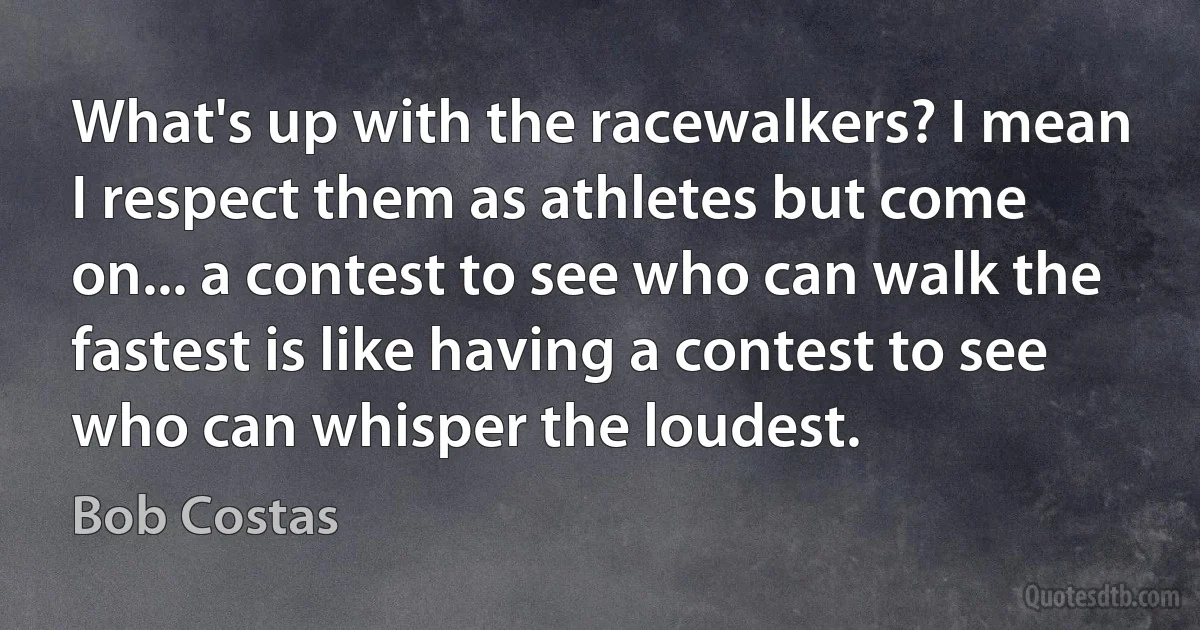 What's up with the racewalkers? I mean I respect them as athletes but come on... a contest to see who can walk the fastest is like having a contest to see who can whisper the loudest. (Bob Costas)