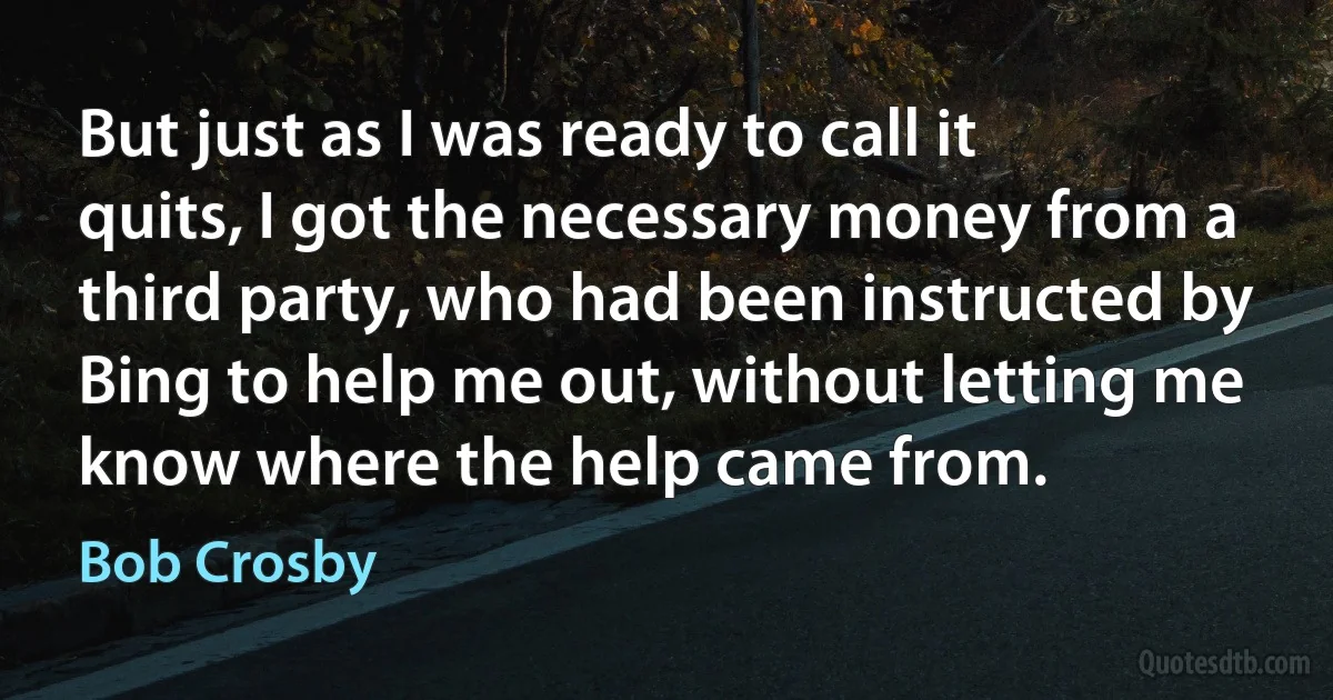 But just as I was ready to call it quits, I got the necessary money from a third party, who had been instructed by Bing to help me out, without letting me know where the help came from. (Bob Crosby)