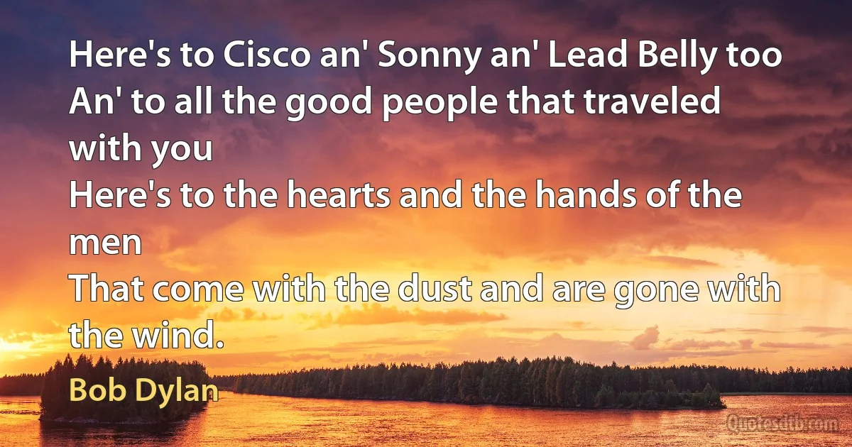 Here's to Cisco an' Sonny an' Lead Belly too
An' to all the good people that traveled with you
Here's to the hearts and the hands of the men
That come with the dust and are gone with the wind. (Bob Dylan)