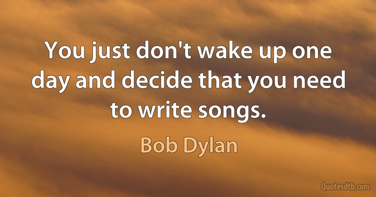 You just don't wake up one day and decide that you need to write songs. (Bob Dylan)