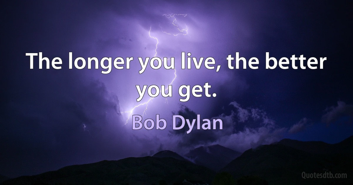 The longer you live, the better you get. (Bob Dylan)