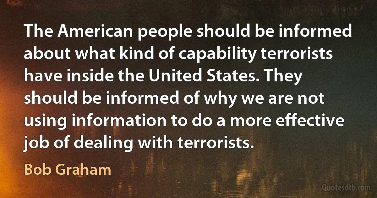 The American people should be informed about what kind of capability terrorists have inside the United States. They should be informed of why we are not using information to do a more effective job of dealing with terrorists. (Bob Graham)