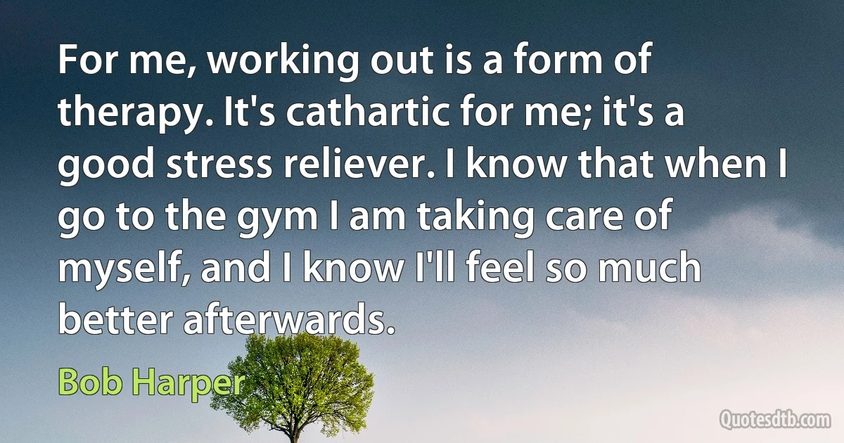 For me, working out is a form of therapy. It's cathartic for me; it's a good stress reliever. I know that when I go to the gym I am taking care of myself, and I know I'll feel so much better afterwards. (Bob Harper)