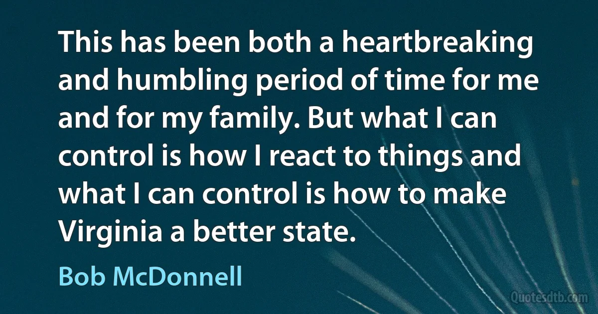 This has been both a heartbreaking and humbling period of time for me and for my family. But what I can control is how I react to things and what I can control is how to make Virginia a better state. (Bob McDonnell)