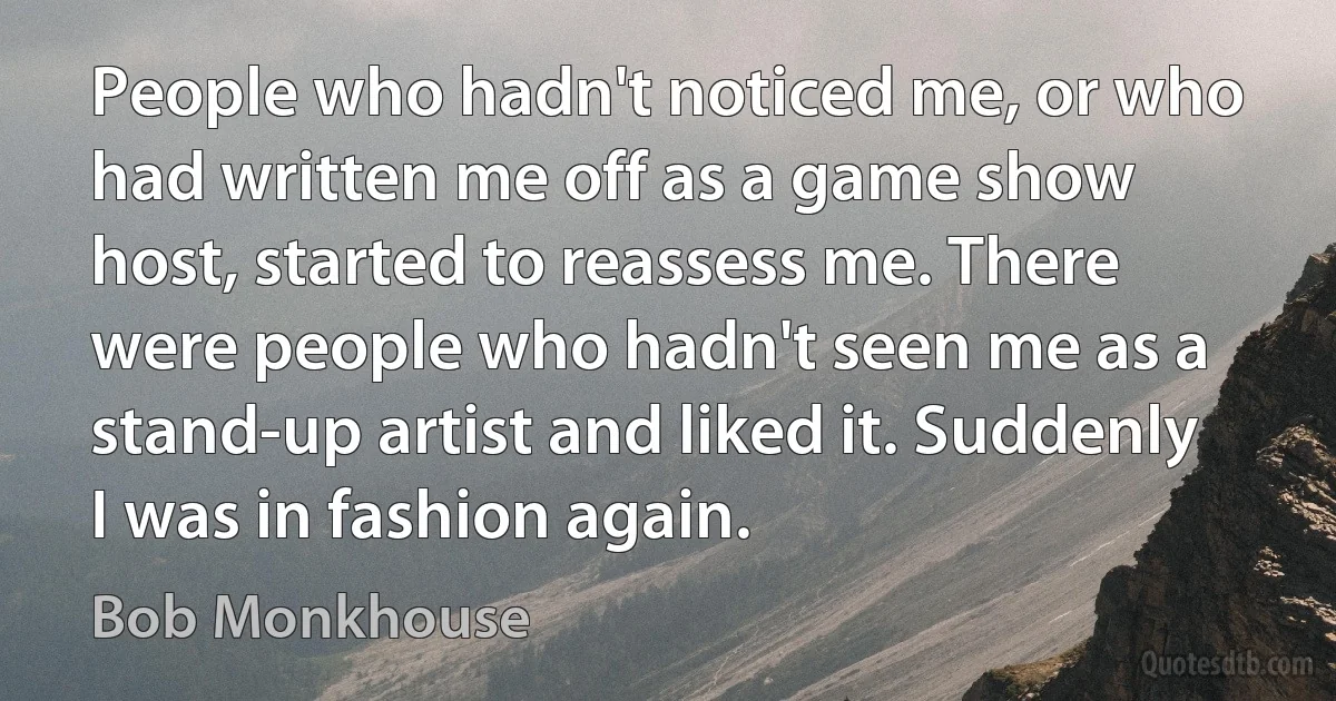 People who hadn't noticed me, or who had written me off as a game show host, started to reassess me. There were people who hadn't seen me as a stand-up artist and liked it. Suddenly I was in fashion again. (Bob Monkhouse)