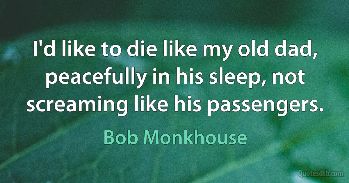 I'd like to die like my old dad, peacefully in his sleep, not screaming like his passengers. (Bob Monkhouse)