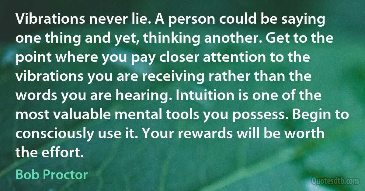 Vibrations never lie. A person could be saying one thing and yet, thinking another. Get to the point where you pay closer attention to the vibrations you are receiving rather than the words you are hearing. Intuition is one of the most valuable mental tools you possess. Begin to consciously use it. Your rewards will be worth the effort. (Bob Proctor)