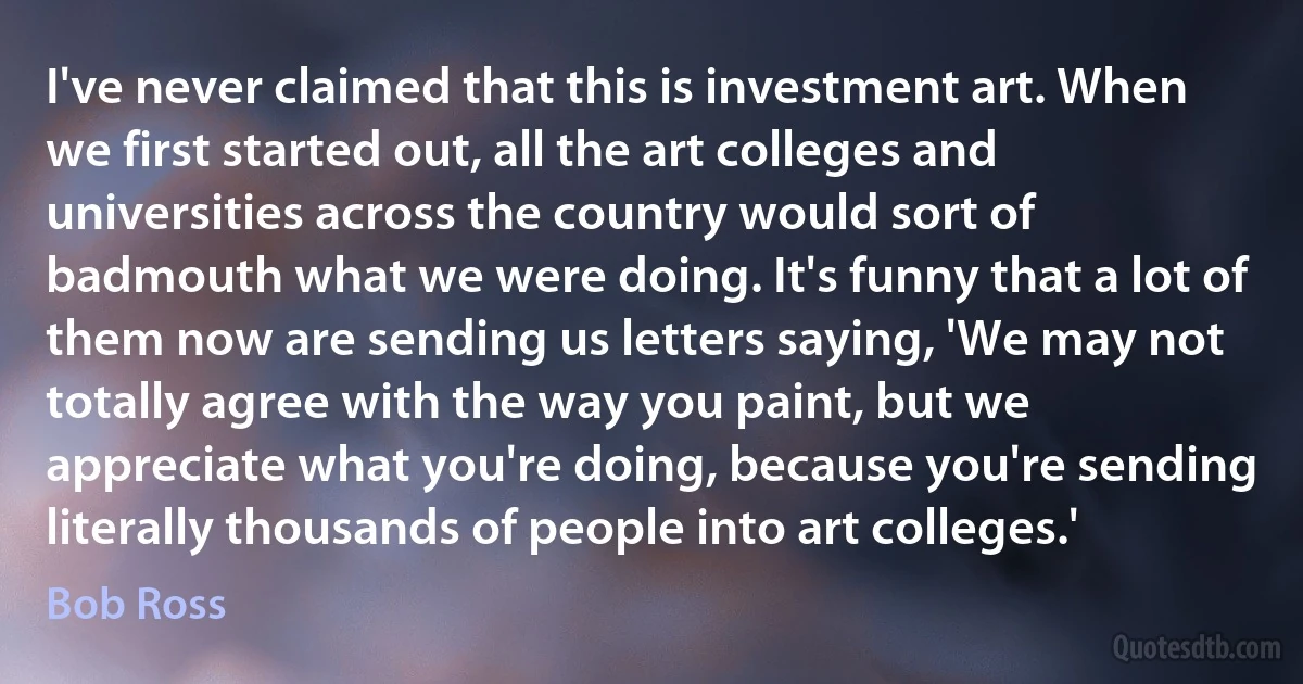 I've never claimed that this is investment art. When we first started out, all the art colleges and universities across the country would sort of badmouth what we were doing. It's funny that a lot of them now are sending us letters saying, 'We may not totally agree with the way you paint, but we appreciate what you're doing, because you're sending literally thousands of people into art colleges.' (Bob Ross)