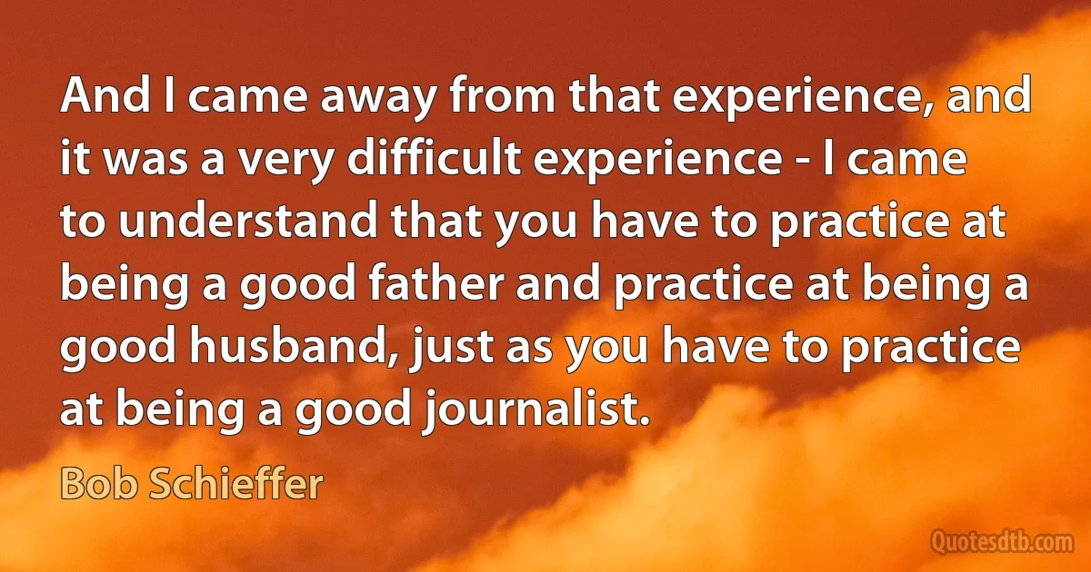 And I came away from that experience, and it was a very difficult experience - I came to understand that you have to practice at being a good father and practice at being a good husband, just as you have to practice at being a good journalist. (Bob Schieffer)