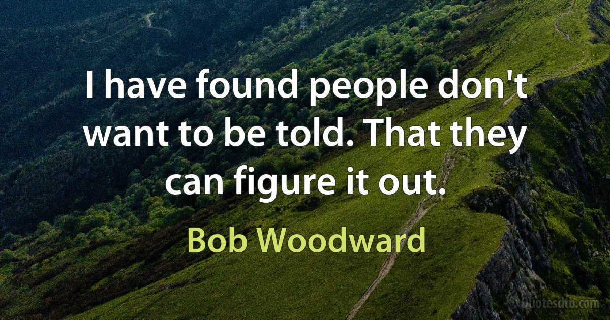 I have found people don't want to be told. That they can figure it out. (Bob Woodward)