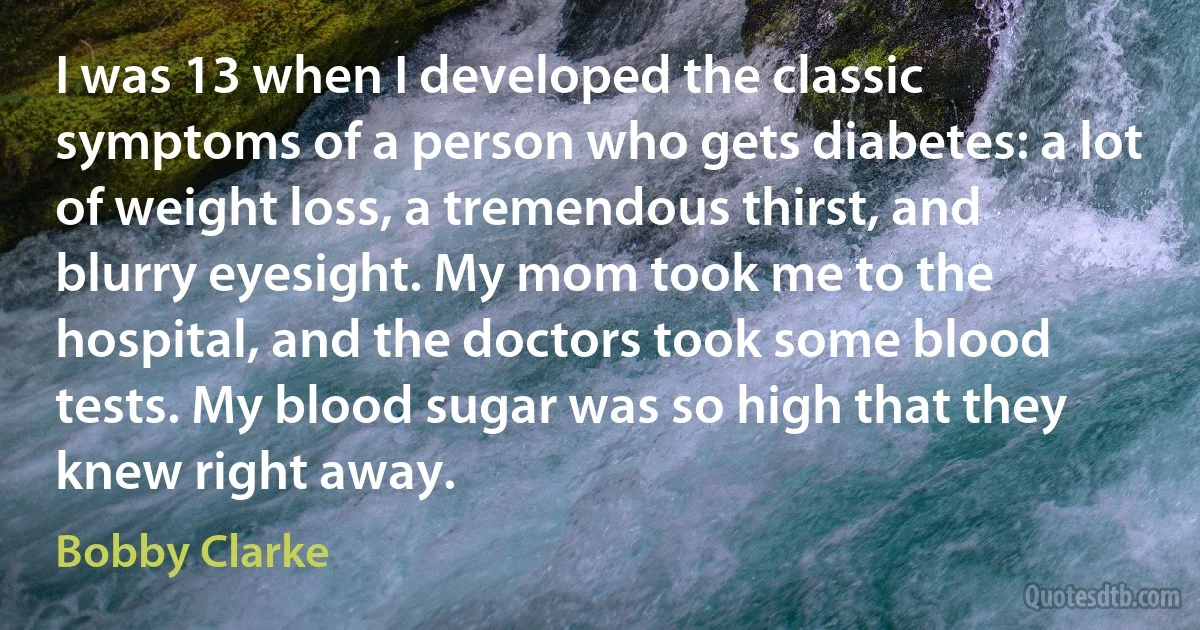 I was 13 when I developed the classic symptoms of a person who gets diabetes: a lot of weight loss, a tremendous thirst, and blurry eyesight. My mom took me to the hospital, and the doctors took some blood tests. My blood sugar was so high that they knew right away. (Bobby Clarke)