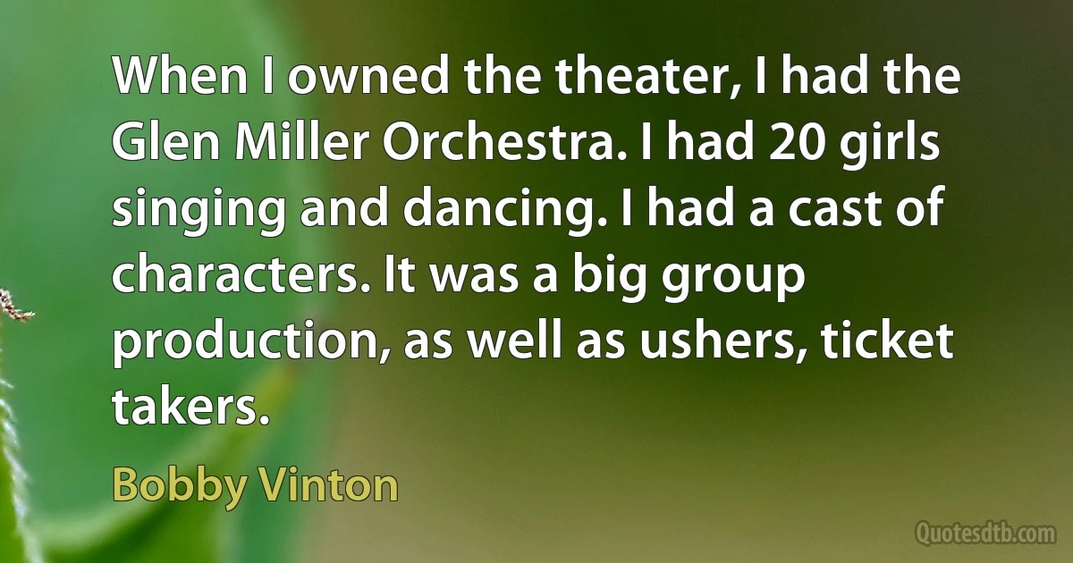 When I owned the theater, I had the Glen Miller Orchestra. I had 20 girls singing and dancing. I had a cast of characters. It was a big group production, as well as ushers, ticket takers. (Bobby Vinton)