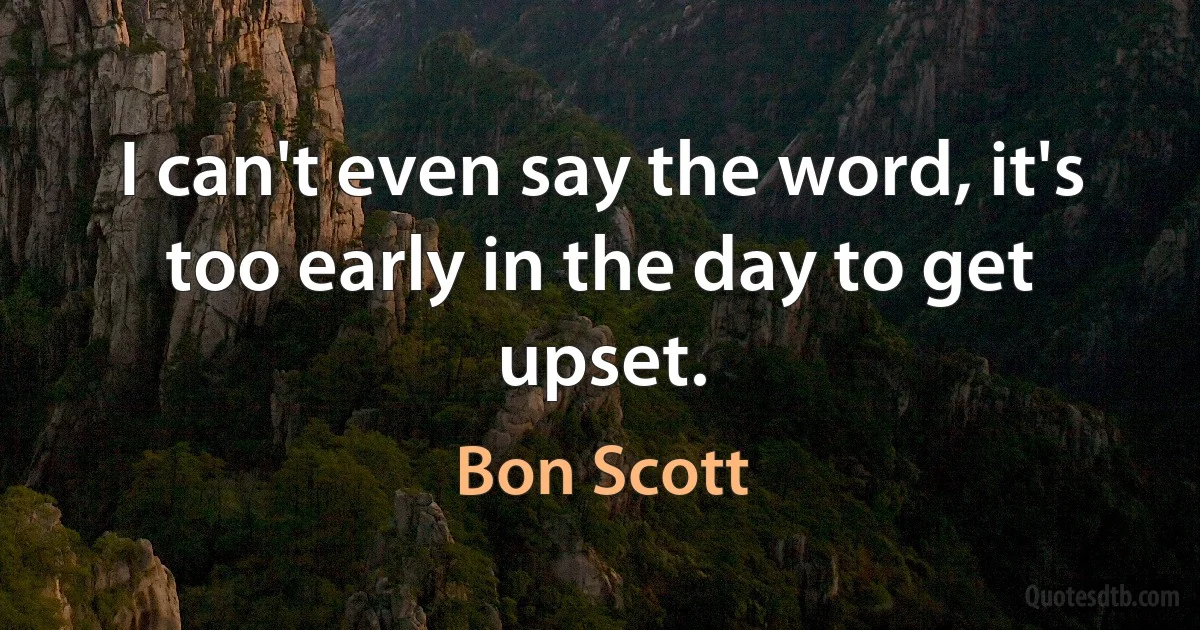 I can't even say the word, it's too early in the day to get upset. (Bon Scott)