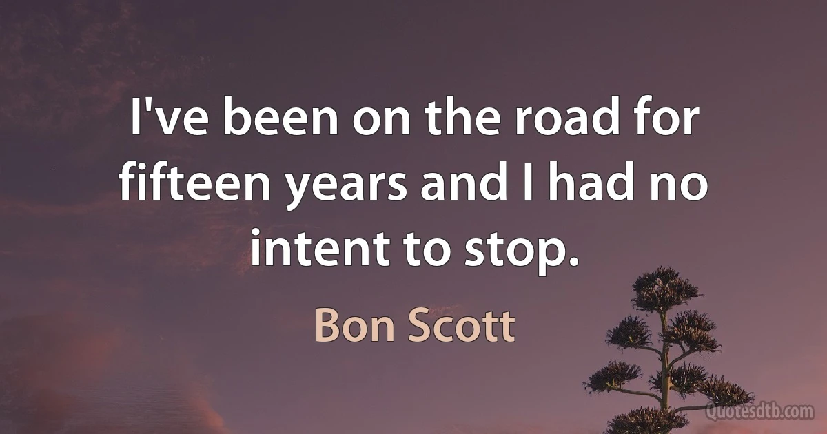 I've been on the road for fifteen years and I had no intent to stop. (Bon Scott)