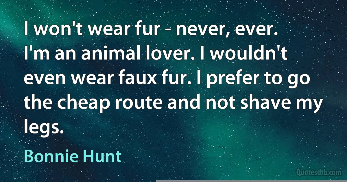 I won't wear fur - never, ever. I'm an animal lover. I wouldn't even wear faux fur. I prefer to go the cheap route and not shave my legs. (Bonnie Hunt)