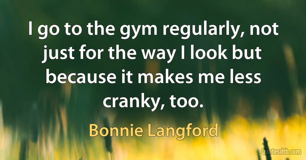 I go to the gym regularly, not just for the way I look but because it makes me less cranky, too. (Bonnie Langford)