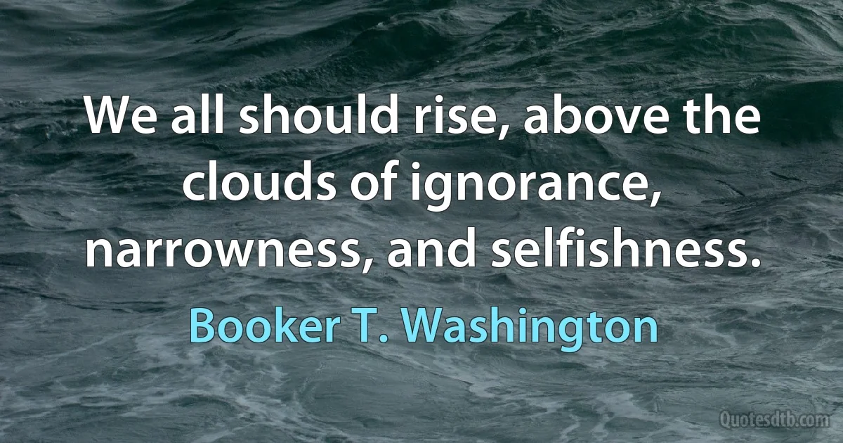 We all should rise, above the clouds of ignorance, narrowness, and selfishness. (Booker T. Washington)