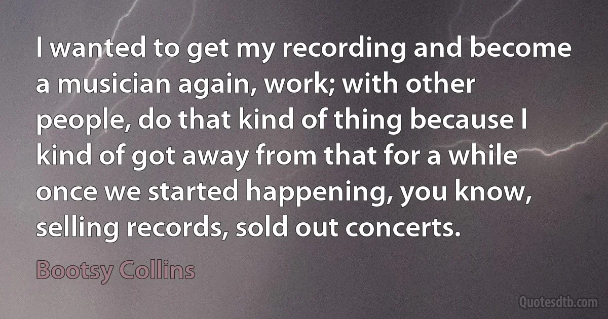 I wanted to get my recording and become a musician again, work; with other people, do that kind of thing because I kind of got away from that for a while once we started happening, you know, selling records, sold out concerts. (Bootsy Collins)