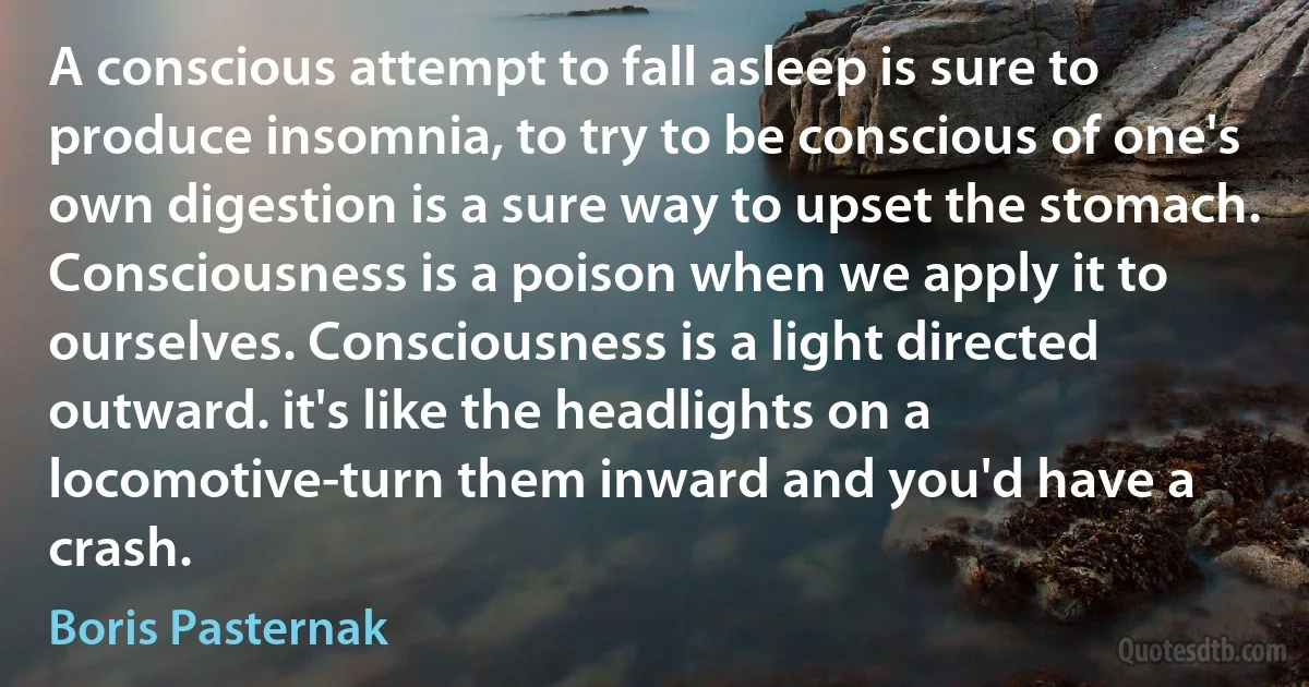 A conscious attempt to fall asleep is sure to produce insomnia, to try to be conscious of one's own digestion is a sure way to upset the stomach. Consciousness is a poison when we apply it to ourselves. Consciousness is a light directed outward. it's like the headlights on a locomotive-turn them inward and you'd have a crash. (Boris Pasternak)