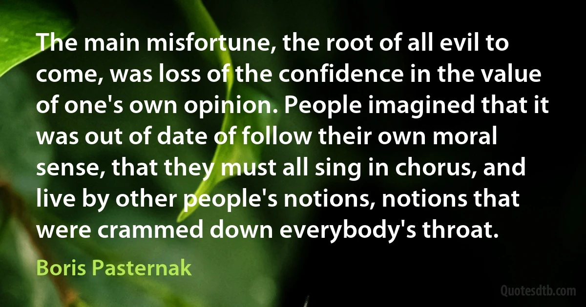 The main misfortune, the root of all evil to come, was loss of the confidence in the value of one's own opinion. People imagined that it was out of date of follow their own moral sense, that they must all sing in chorus, and live by other people's notions, notions that were crammed down everybody's throat. (Boris Pasternak)