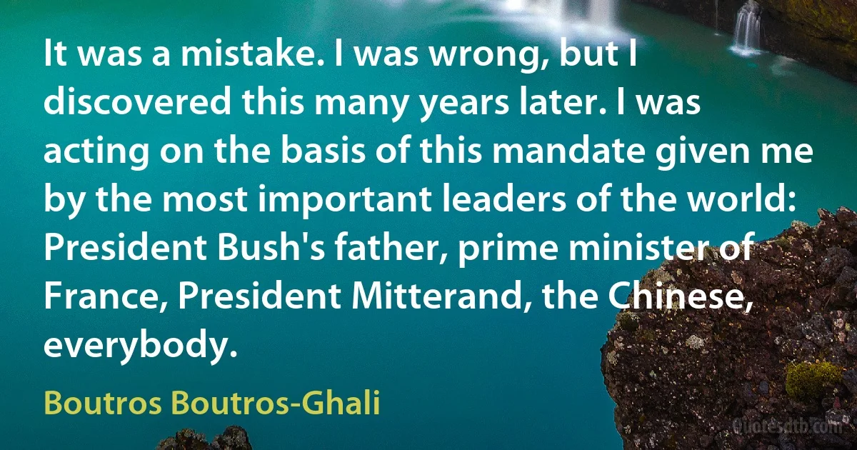 It was a mistake. I was wrong, but I discovered this many years later. I was acting on the basis of this mandate given me by the most important leaders of the world: President Bush's father, prime minister of France, President Mitterand, the Chinese, everybody. (Boutros Boutros-Ghali)