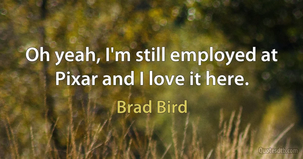 Oh yeah, I'm still employed at Pixar and I love it here. (Brad Bird)