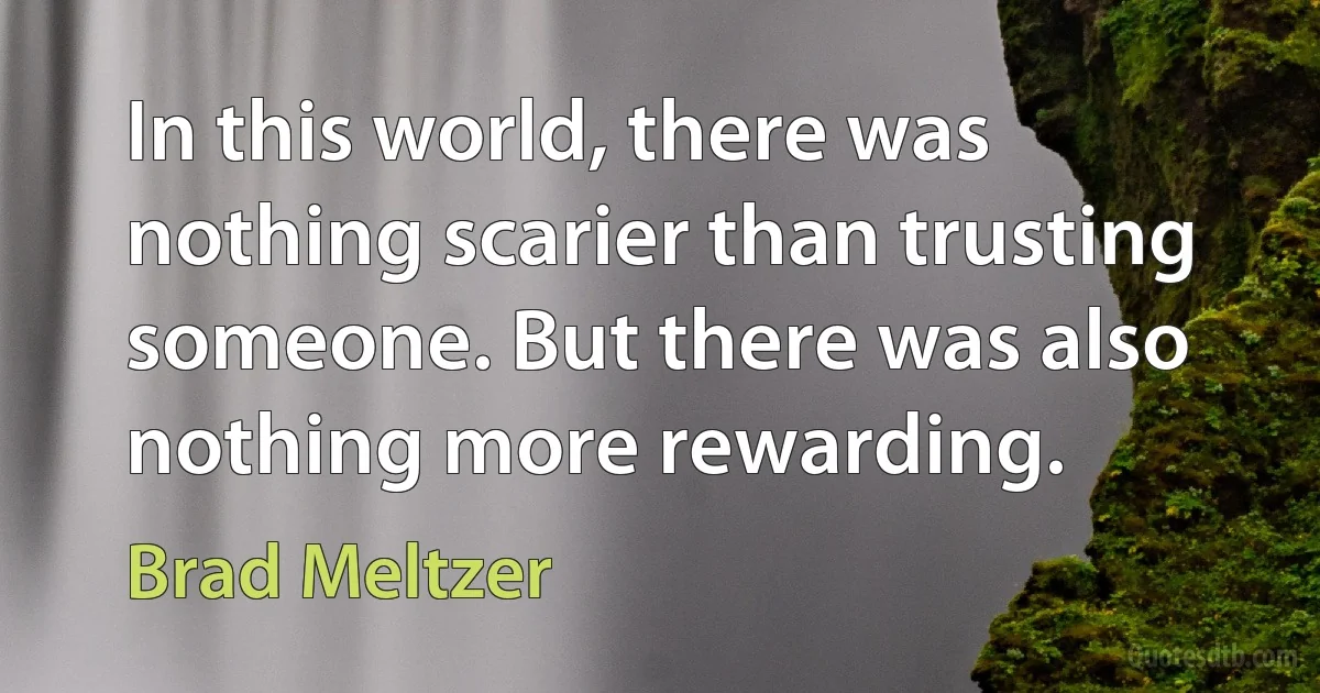 In this world, there was nothing scarier than trusting someone. But there was also nothing more rewarding. (Brad Meltzer)