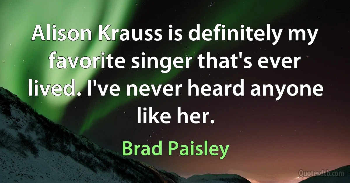 Alison Krauss is definitely my favorite singer that's ever lived. I've never heard anyone like her. (Brad Paisley)