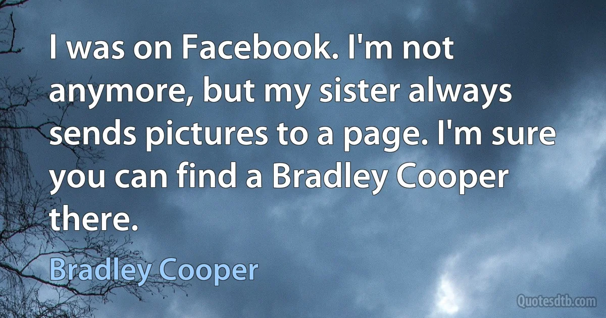 I was on Facebook. I'm not anymore, but my sister always sends pictures to a page. I'm sure you can find a Bradley Cooper there. (Bradley Cooper)