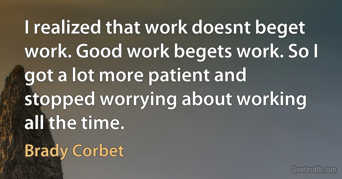 I realized that work doesnt beget work. Good work begets work. So I got a lot more patient and stopped worrying about working all the time. (Brady Corbet)