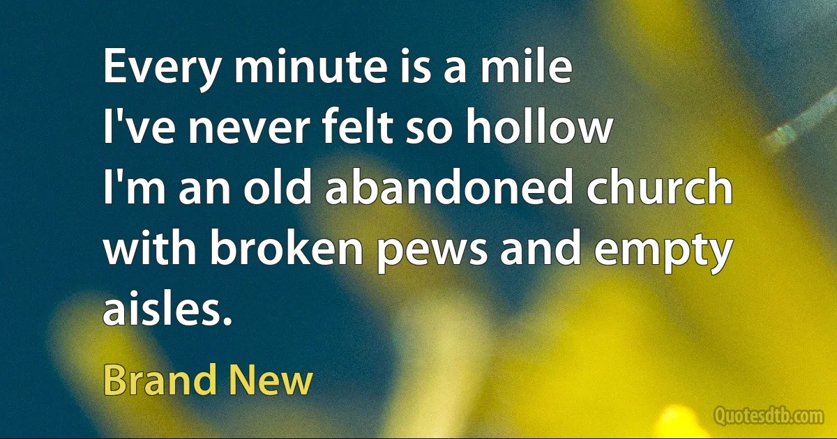 Every minute is a mile
I've never felt so hollow
I'm an old abandoned church with broken pews and empty aisles. (Brand New)