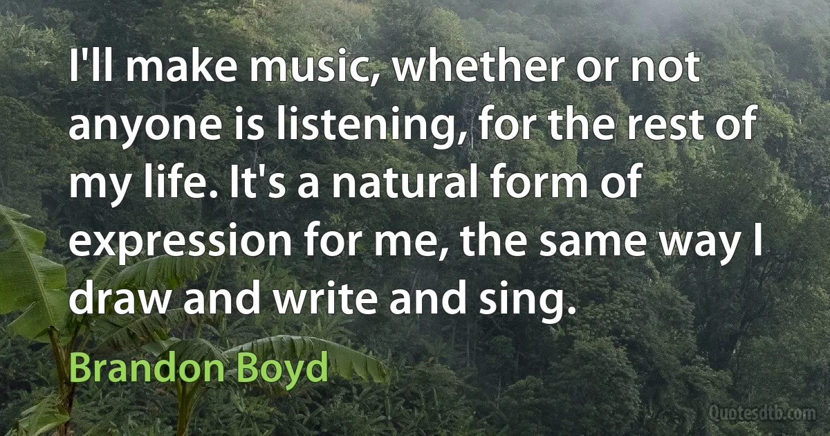 I'll make music, whether or not anyone is listening, for the rest of my life. It's a natural form of expression for me, the same way I draw and write and sing. (Brandon Boyd)