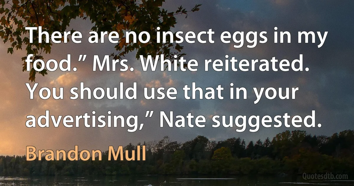 There are no insect eggs in my food.” Mrs. White reiterated. You should use that in your advertising,” Nate suggested. (Brandon Mull)