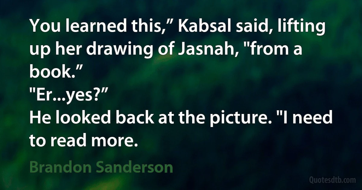 You learned this,” Kabsal said, lifting up her drawing of Jasnah, "from a book.”
"Er...yes?”
He looked back at the picture. "I need to read more. (Brandon Sanderson)