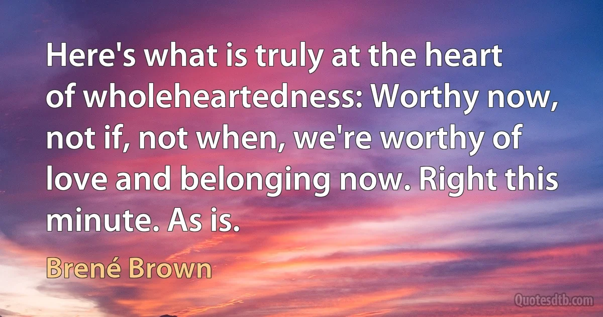 Here's what is truly at the heart of wholeheartedness: Worthy now, not if, not when, we're worthy of love and belonging now. Right this minute. As is. (Brené Brown)