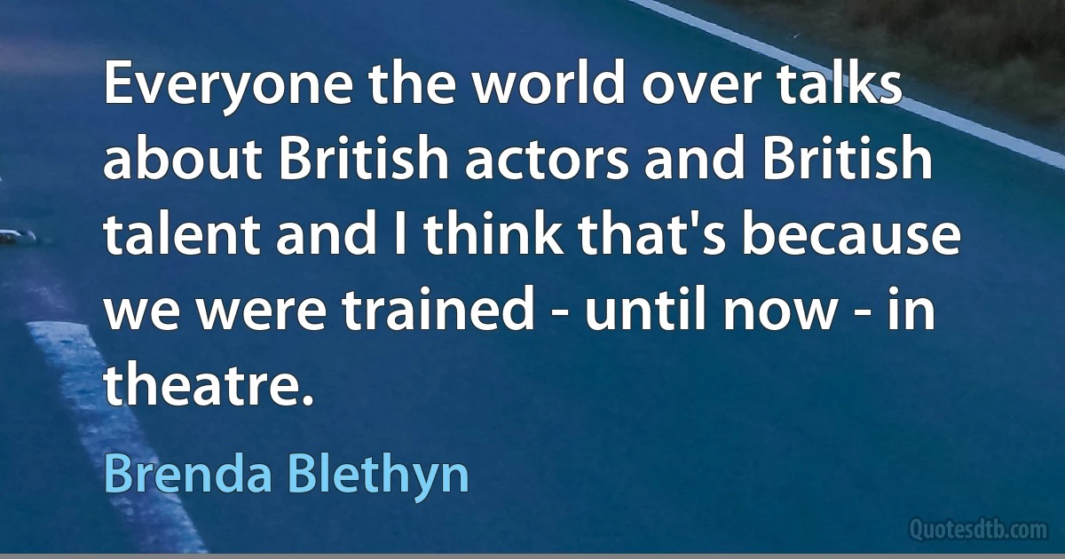 Everyone the world over talks about British actors and British talent and I think that's because we were trained - until now - in theatre. (Brenda Blethyn)